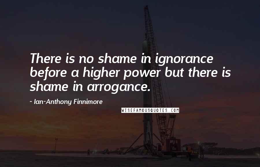 Ian-Anthony Finnimore Quotes: There is no shame in ignorance before a higher power but there is shame in arrogance.