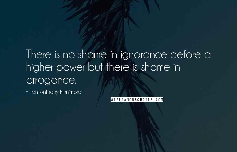 Ian-Anthony Finnimore Quotes: There is no shame in ignorance before a higher power but there is shame in arrogance.