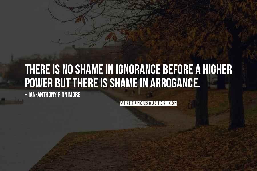 Ian-Anthony Finnimore Quotes: There is no shame in ignorance before a higher power but there is shame in arrogance.