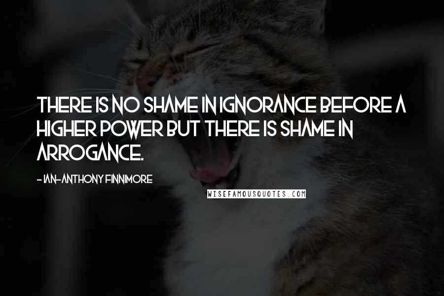 Ian-Anthony Finnimore Quotes: There is no shame in ignorance before a higher power but there is shame in arrogance.