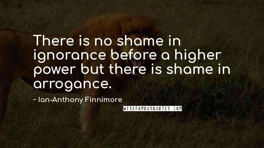 Ian-Anthony Finnimore Quotes: There is no shame in ignorance before a higher power but there is shame in arrogance.
