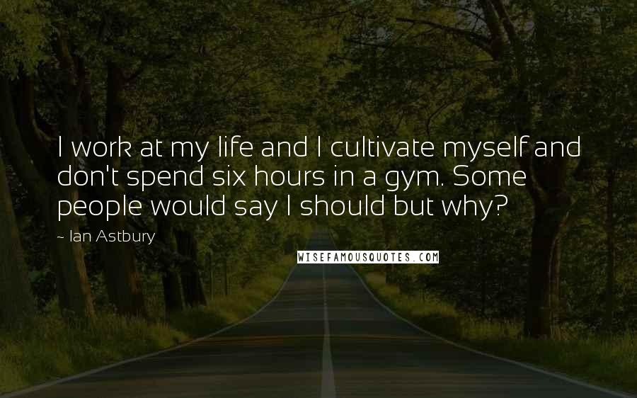 Ian Astbury Quotes: I work at my life and I cultivate myself and don't spend six hours in a gym. Some people would say I should but why?