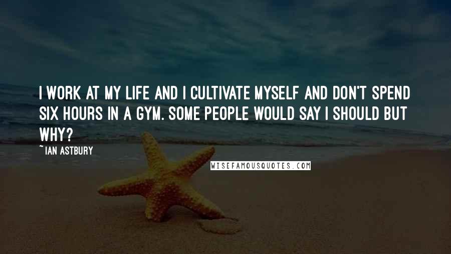 Ian Astbury Quotes: I work at my life and I cultivate myself and don't spend six hours in a gym. Some people would say I should but why?