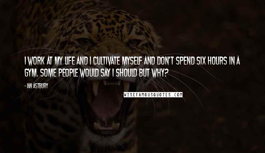 Ian Astbury Quotes: I work at my life and I cultivate myself and don't spend six hours in a gym. Some people would say I should but why?