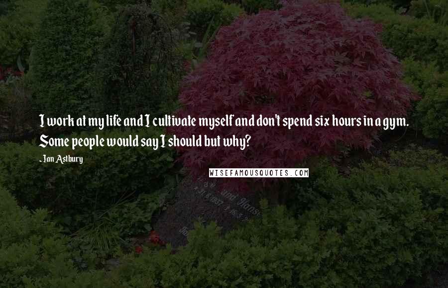 Ian Astbury Quotes: I work at my life and I cultivate myself and don't spend six hours in a gym. Some people would say I should but why?