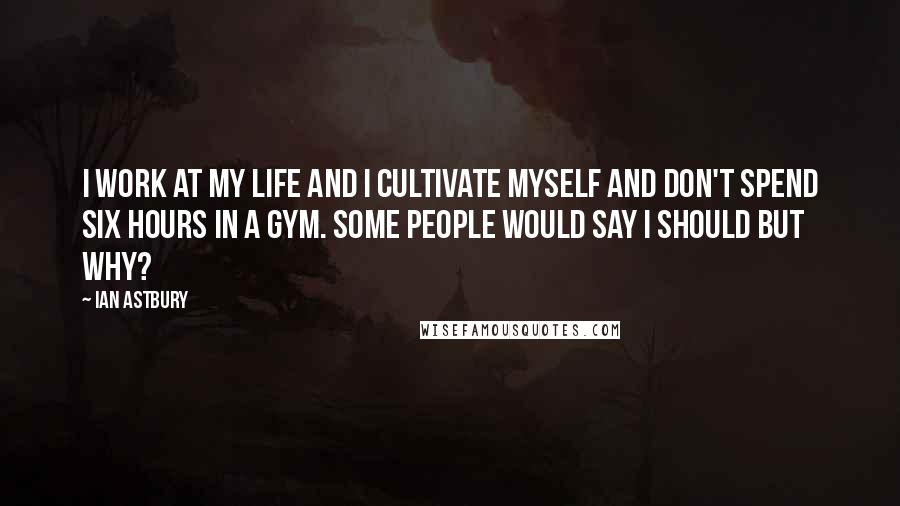 Ian Astbury Quotes: I work at my life and I cultivate myself and don't spend six hours in a gym. Some people would say I should but why?