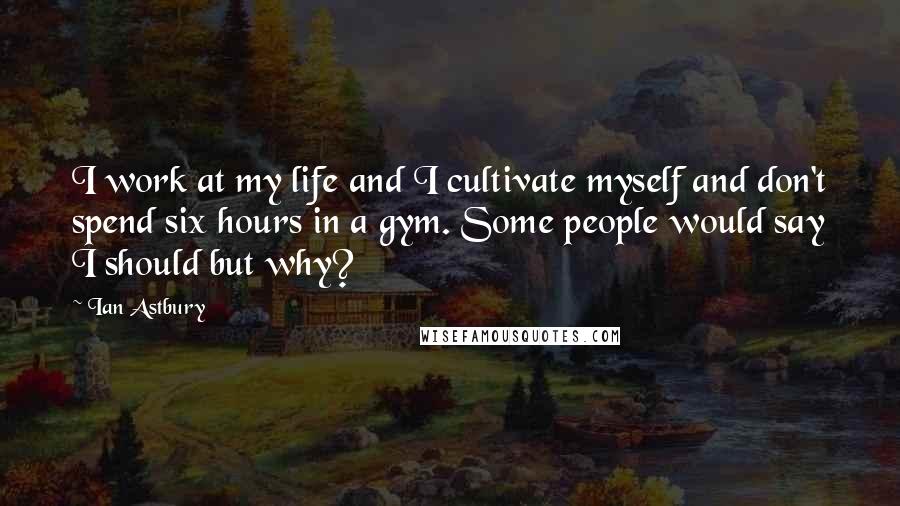 Ian Astbury Quotes: I work at my life and I cultivate myself and don't spend six hours in a gym. Some people would say I should but why?