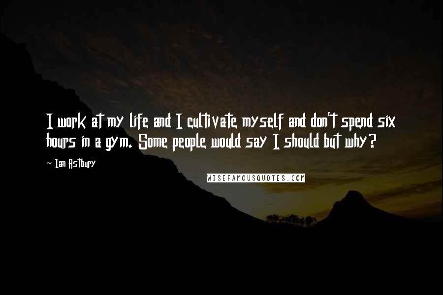 Ian Astbury Quotes: I work at my life and I cultivate myself and don't spend six hours in a gym. Some people would say I should but why?