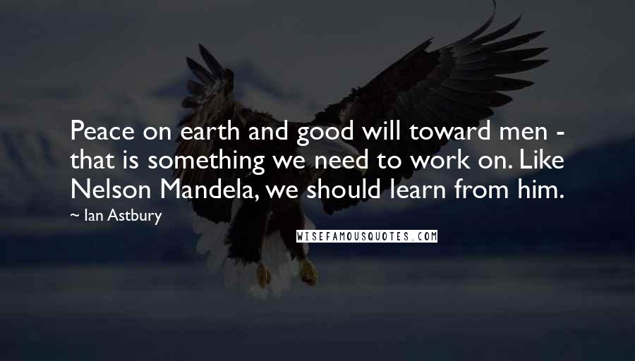 Ian Astbury Quotes: Peace on earth and good will toward men - that is something we need to work on. Like Nelson Mandela, we should learn from him.