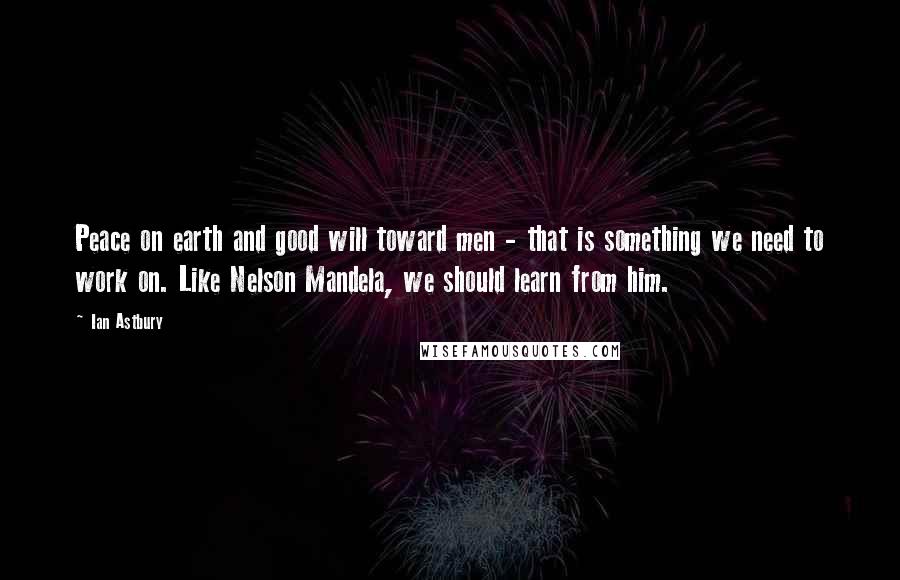 Ian Astbury Quotes: Peace on earth and good will toward men - that is something we need to work on. Like Nelson Mandela, we should learn from him.