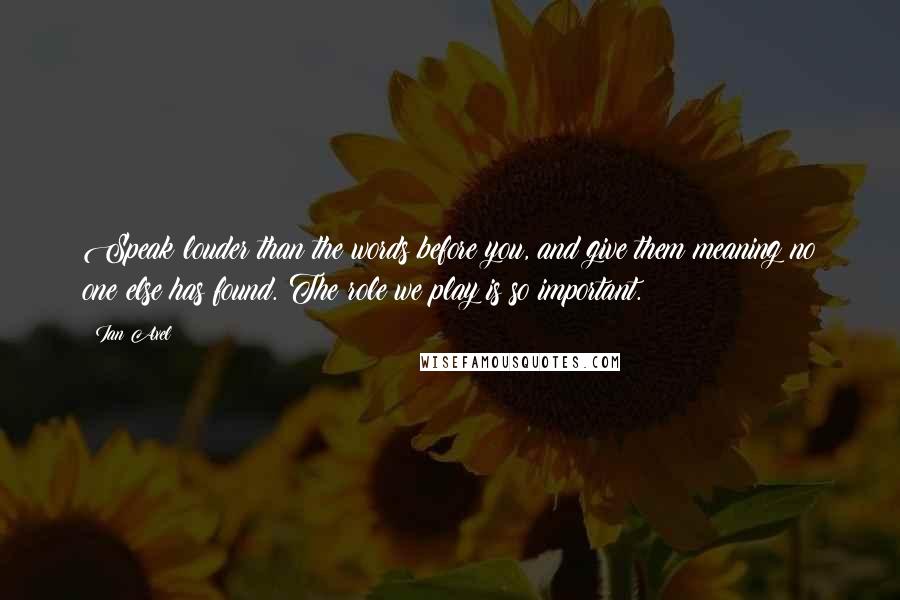 Ian Axel Quotes: Speak louder than the words before you, and give them meaning no one else has found. The role we play is so important.