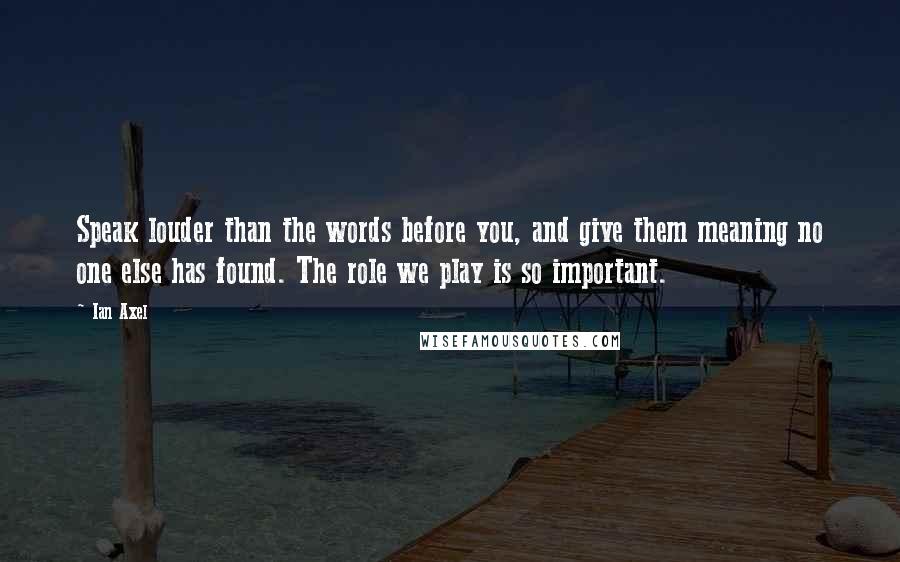 Ian Axel Quotes: Speak louder than the words before you, and give them meaning no one else has found. The role we play is so important.