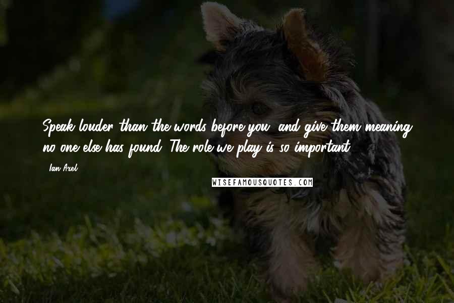 Ian Axel Quotes: Speak louder than the words before you, and give them meaning no one else has found. The role we play is so important.