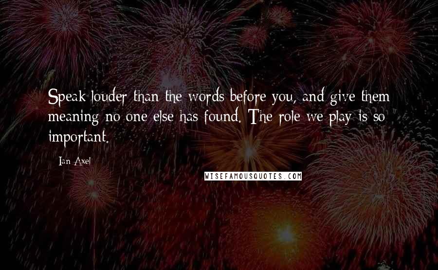 Ian Axel Quotes: Speak louder than the words before you, and give them meaning no one else has found. The role we play is so important.