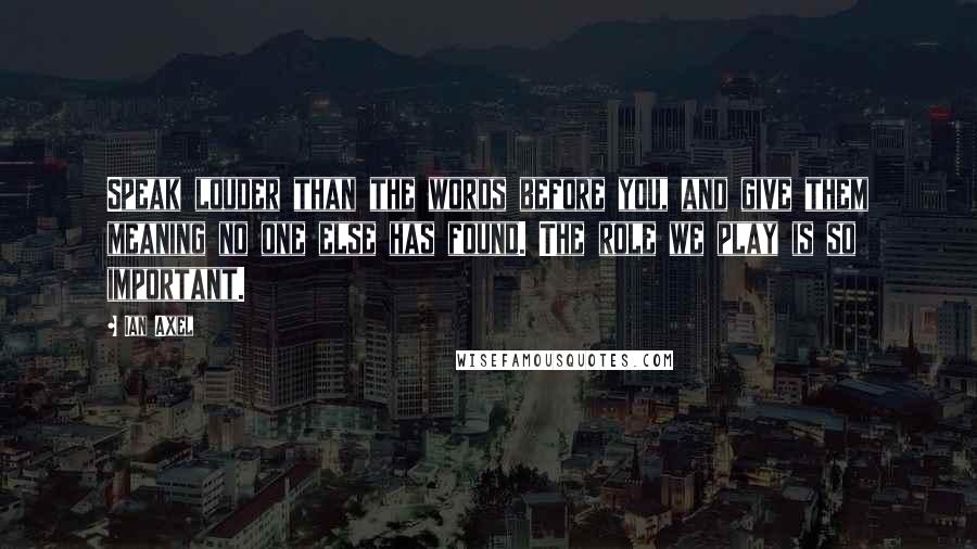 Ian Axel Quotes: Speak louder than the words before you, and give them meaning no one else has found. The role we play is so important.