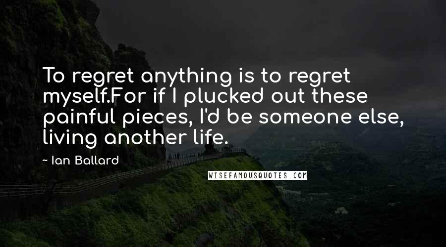 Ian Ballard Quotes: To regret anything is to regret myself.For if I plucked out these painful pieces, I'd be someone else, living another life.