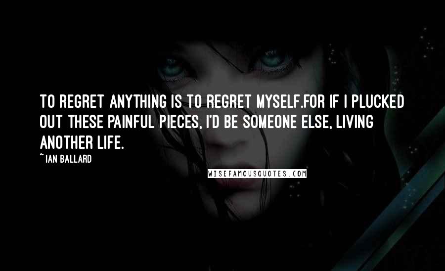 Ian Ballard Quotes: To regret anything is to regret myself.For if I plucked out these painful pieces, I'd be someone else, living another life.