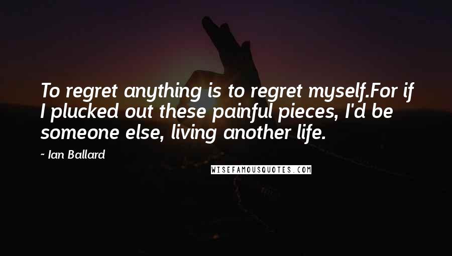 Ian Ballard Quotes: To regret anything is to regret myself.For if I plucked out these painful pieces, I'd be someone else, living another life.