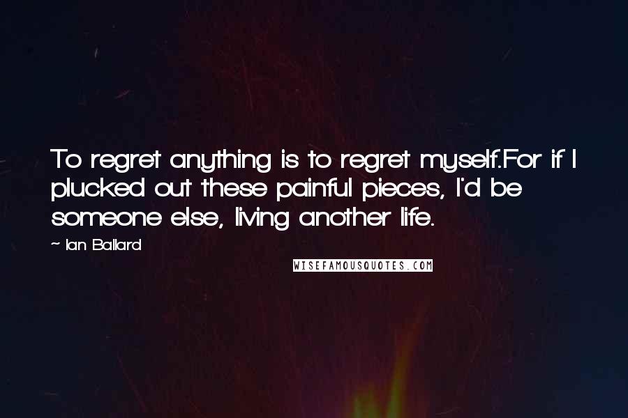 Ian Ballard Quotes: To regret anything is to regret myself.For if I plucked out these painful pieces, I'd be someone else, living another life.