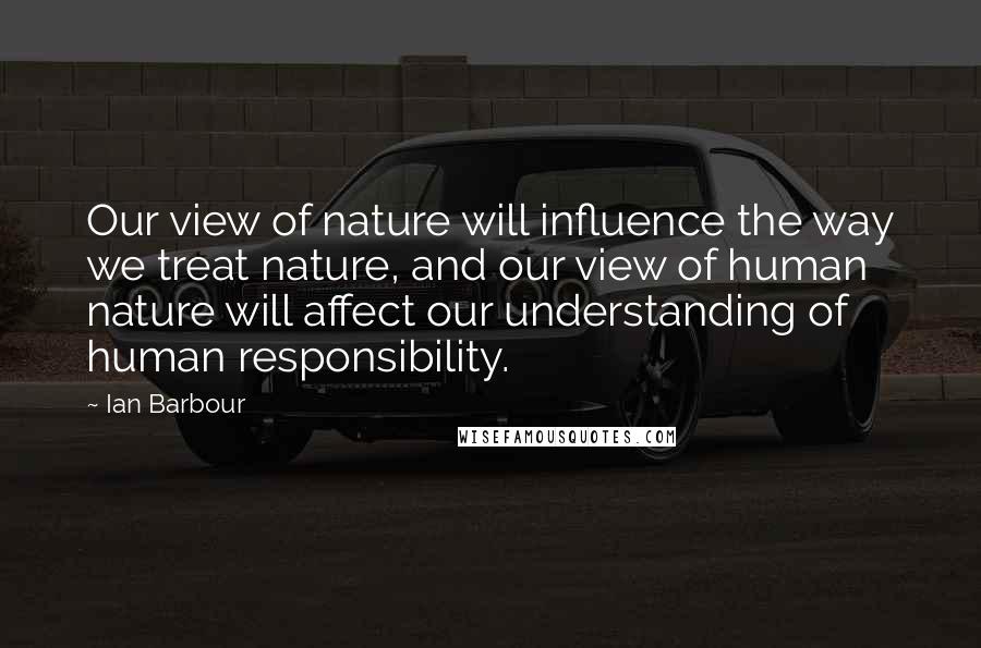 Ian Barbour Quotes: Our view of nature will influence the way we treat nature, and our view of human nature will affect our understanding of human responsibility.