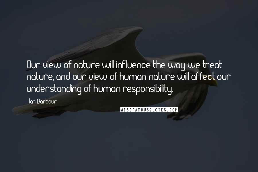 Ian Barbour Quotes: Our view of nature will influence the way we treat nature, and our view of human nature will affect our understanding of human responsibility.