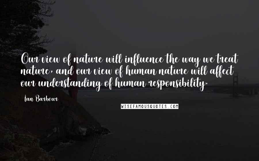 Ian Barbour Quotes: Our view of nature will influence the way we treat nature, and our view of human nature will affect our understanding of human responsibility.