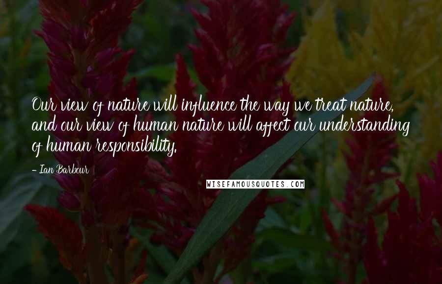 Ian Barbour Quotes: Our view of nature will influence the way we treat nature, and our view of human nature will affect our understanding of human responsibility.