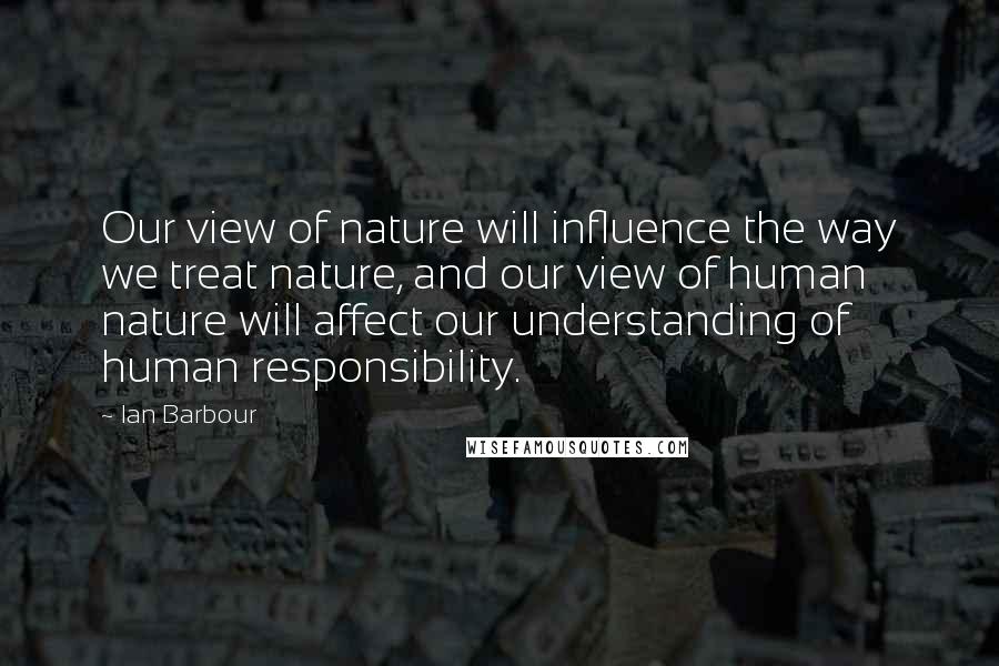 Ian Barbour Quotes: Our view of nature will influence the way we treat nature, and our view of human nature will affect our understanding of human responsibility.