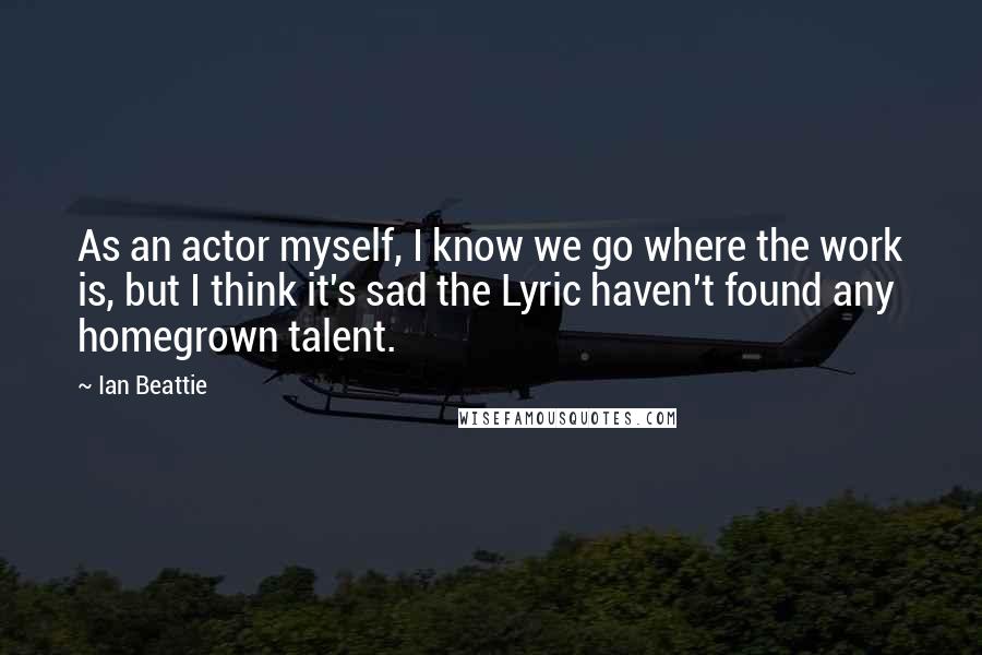 Ian Beattie Quotes: As an actor myself, I know we go where the work is, but I think it's sad the Lyric haven't found any homegrown talent.