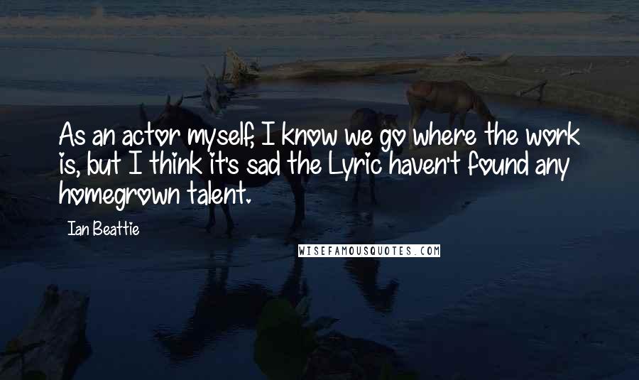 Ian Beattie Quotes: As an actor myself, I know we go where the work is, but I think it's sad the Lyric haven't found any homegrown talent.