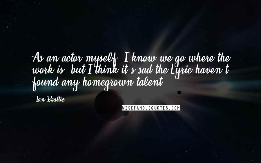 Ian Beattie Quotes: As an actor myself, I know we go where the work is, but I think it's sad the Lyric haven't found any homegrown talent.