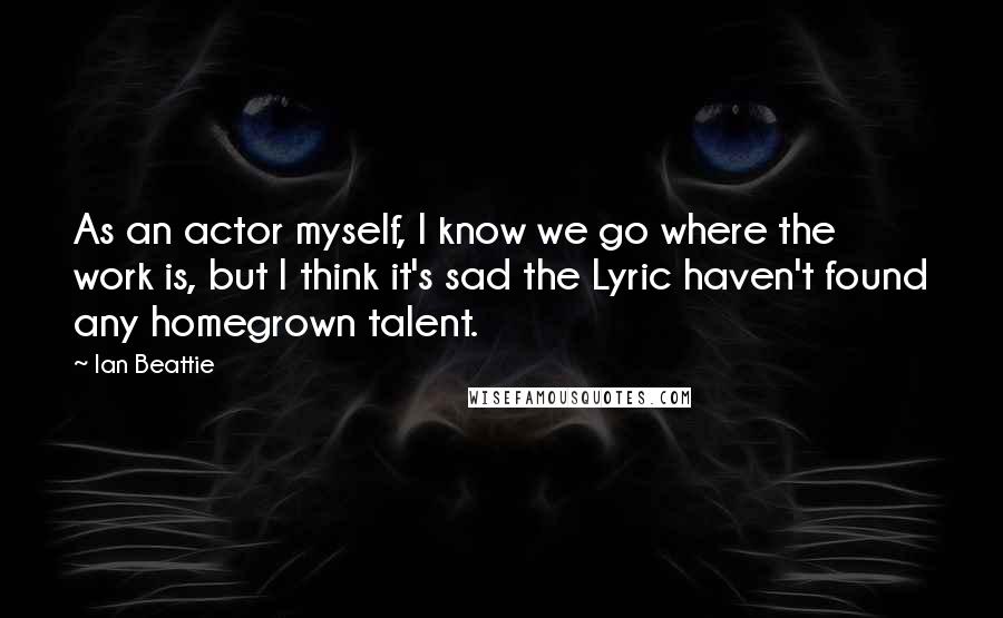 Ian Beattie Quotes: As an actor myself, I know we go where the work is, but I think it's sad the Lyric haven't found any homegrown talent.