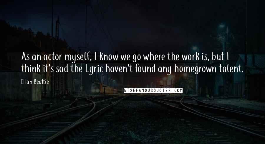 Ian Beattie Quotes: As an actor myself, I know we go where the work is, but I think it's sad the Lyric haven't found any homegrown talent.