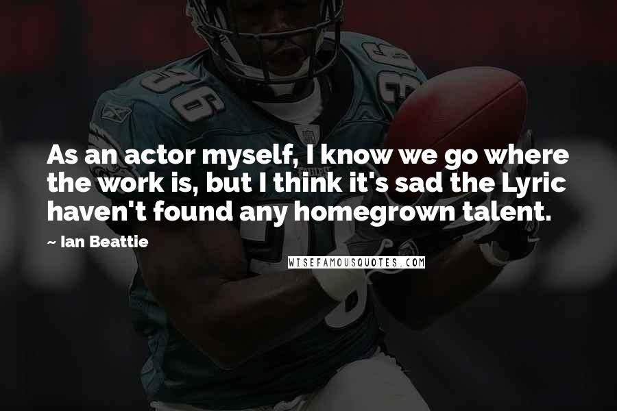 Ian Beattie Quotes: As an actor myself, I know we go where the work is, but I think it's sad the Lyric haven't found any homegrown talent.
