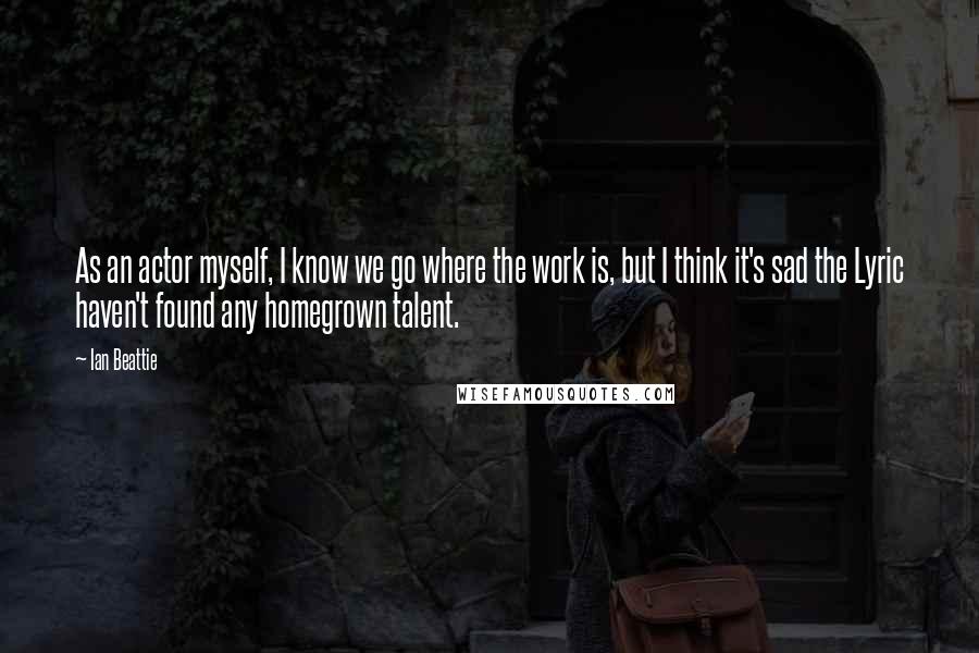 Ian Beattie Quotes: As an actor myself, I know we go where the work is, but I think it's sad the Lyric haven't found any homegrown talent.