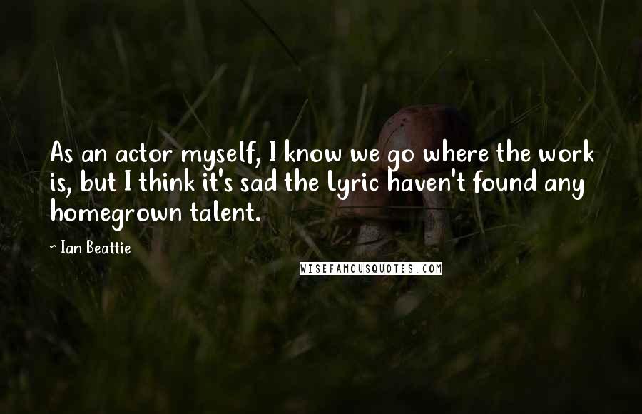 Ian Beattie Quotes: As an actor myself, I know we go where the work is, but I think it's sad the Lyric haven't found any homegrown talent.