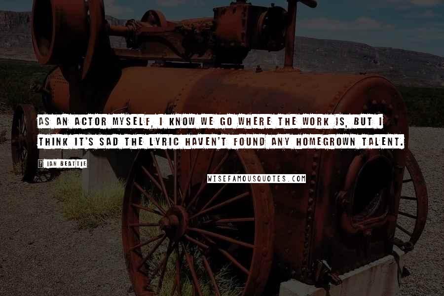 Ian Beattie Quotes: As an actor myself, I know we go where the work is, but I think it's sad the Lyric haven't found any homegrown talent.