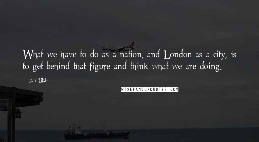 Ian Blair Quotes: What we have to do as a nation, and London as a city, is to get behind that figure and think what we are doing.