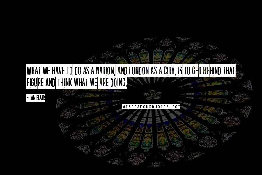 Ian Blair Quotes: What we have to do as a nation, and London as a city, is to get behind that figure and think what we are doing.