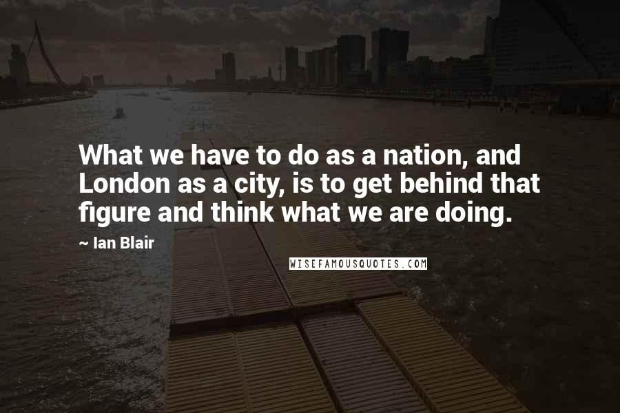 Ian Blair Quotes: What we have to do as a nation, and London as a city, is to get behind that figure and think what we are doing.