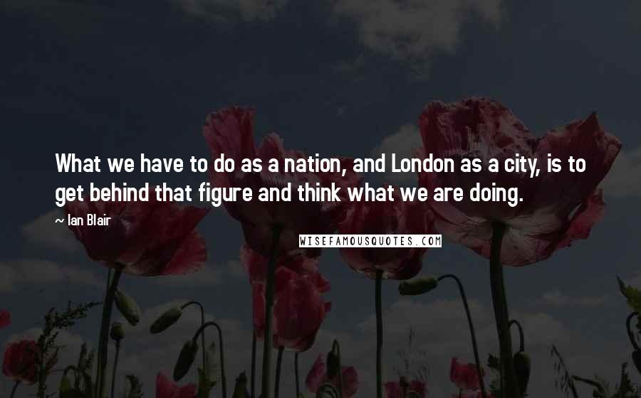 Ian Blair Quotes: What we have to do as a nation, and London as a city, is to get behind that figure and think what we are doing.