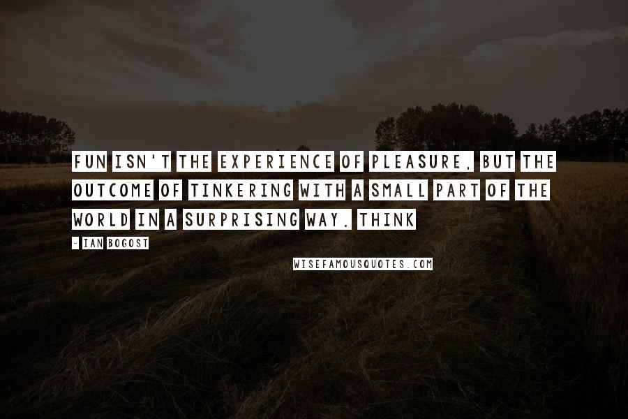 Ian Bogost Quotes: fun isn't the experience of pleasure, but the outcome of tinkering with a small part of the world in a surprising way. Think