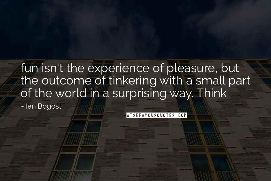 Ian Bogost Quotes: fun isn't the experience of pleasure, but the outcome of tinkering with a small part of the world in a surprising way. Think