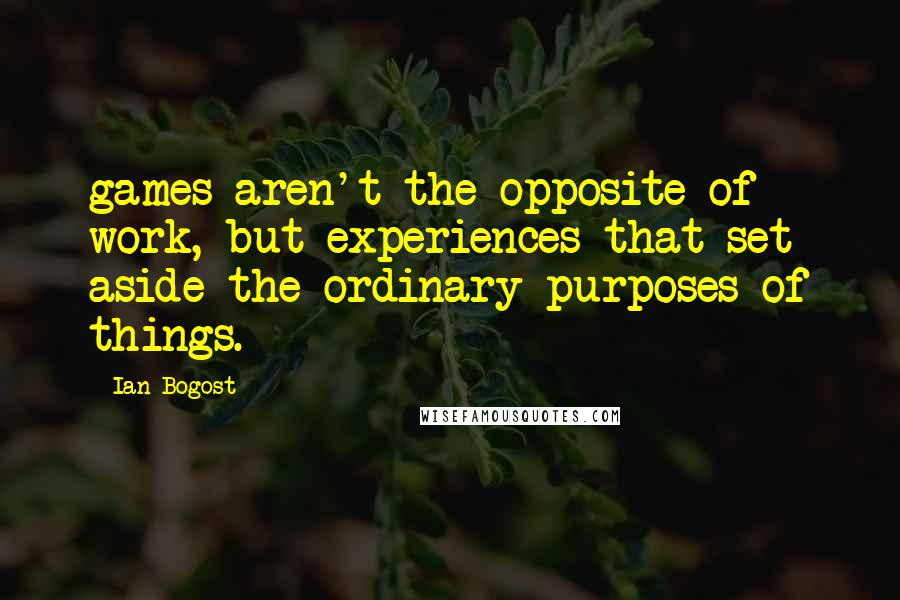 Ian Bogost Quotes: games aren't the opposite of work, but experiences that set aside the ordinary purposes of things.