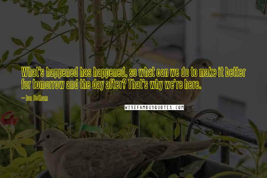 Ian Botham Quotes: What's happened has happened, so what can we do to make it better for tomorrow and the day after? That's why we're here.