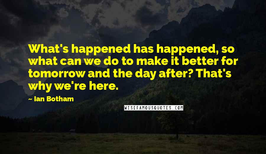 Ian Botham Quotes: What's happened has happened, so what can we do to make it better for tomorrow and the day after? That's why we're here.