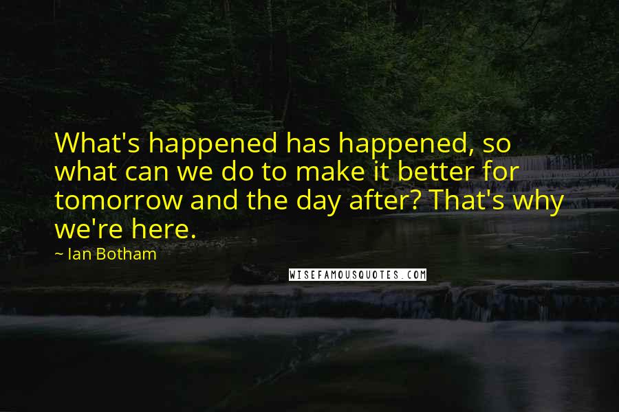 Ian Botham Quotes: What's happened has happened, so what can we do to make it better for tomorrow and the day after? That's why we're here.