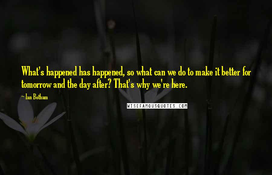 Ian Botham Quotes: What's happened has happened, so what can we do to make it better for tomorrow and the day after? That's why we're here.