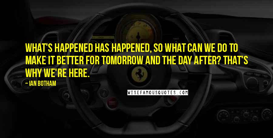 Ian Botham Quotes: What's happened has happened, so what can we do to make it better for tomorrow and the day after? That's why we're here.