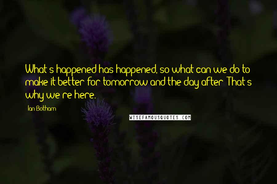 Ian Botham Quotes: What's happened has happened, so what can we do to make it better for tomorrow and the day after? That's why we're here.